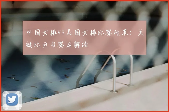中国女排vs美国女排比赛结果：关键比分与赛后解读