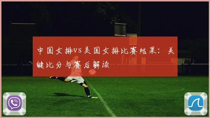 中国女排vs美国女排比赛结果：关键比分与赛后解读