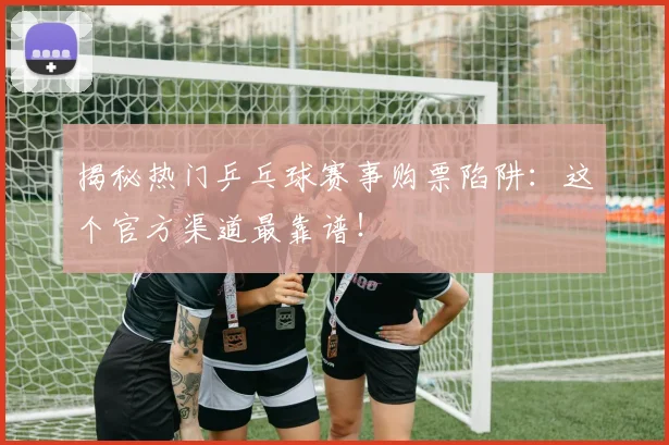 揭秘热门乒乓球赛事购票陷阱：这个官方渠道最靠谱！