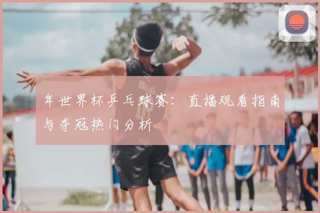 年世界杯乒乓球赛:直播观看指南与夺冠热门分析